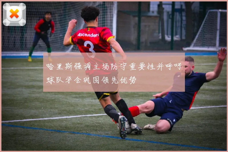 哈里斯强调主场防守重要性并呼吁球队学会巩固领先优势