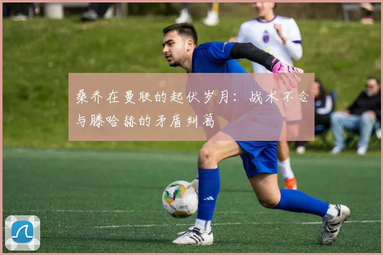桑乔在曼联的起伏岁月：战术不合与滕哈赫的矛盾纠葛
