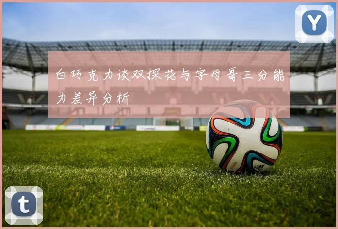 白巧克力谈双探花与字母哥三分能力差异分析