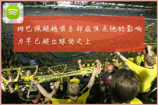 姆巴佩超越俱乐部成焦点他的影响力早已超出球场之上