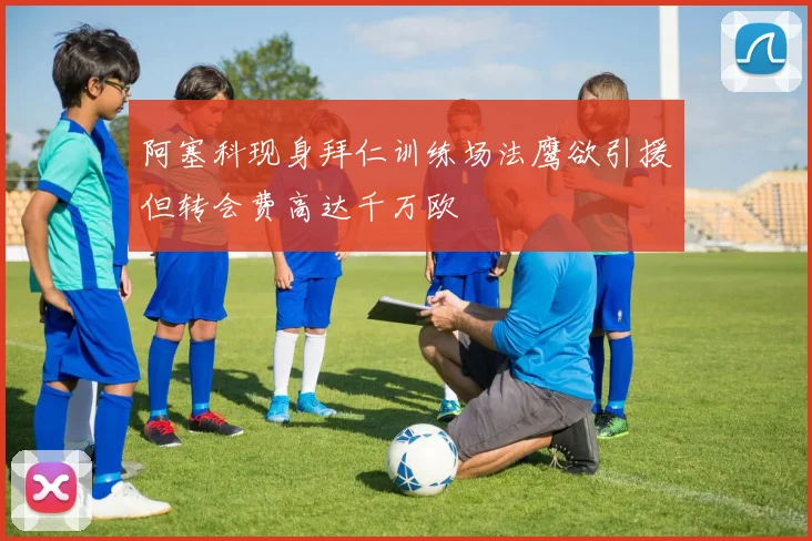 阿塞科现身拜仁训练场法鹰欲引援但转会费高达千万欧