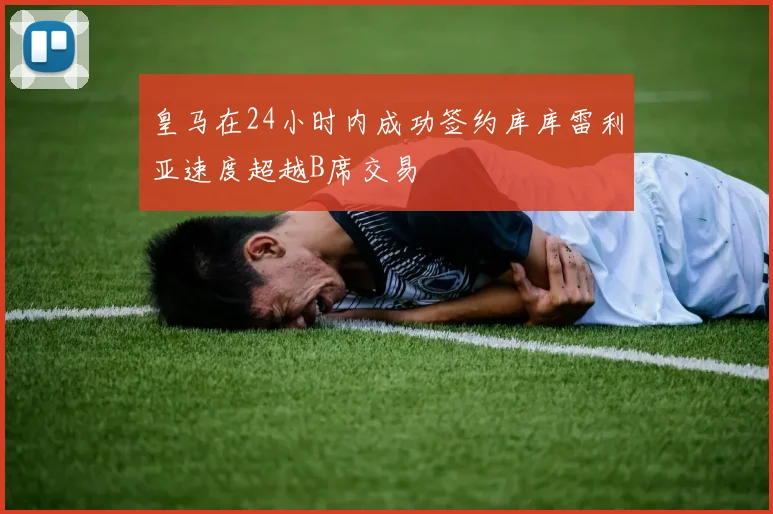 皇马在24小时内成功签约库库雷利亚速度超越B席交易