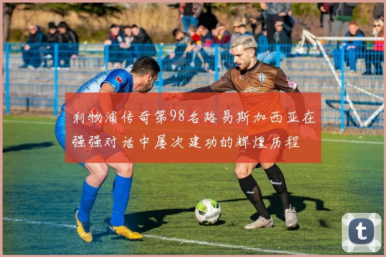 利物浦传奇第98名路易斯加西亚在强强对话中屡次建功的辉煌历程