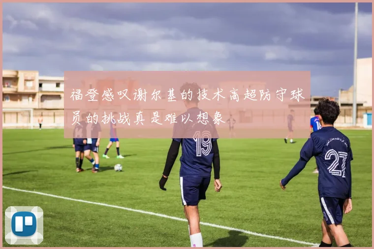 福登感叹谢尔基的技术高超防守球员的挑战真是难以想象