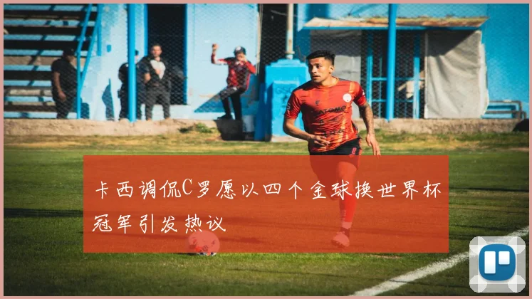 卡西调侃C罗愿以四个金球换世界杯冠军引发热议