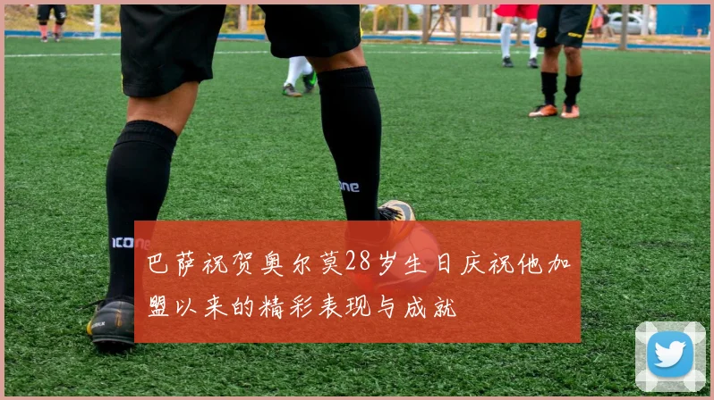 巴萨祝贺奥尔莫28岁生日庆祝他加盟以来的精彩表现与成就