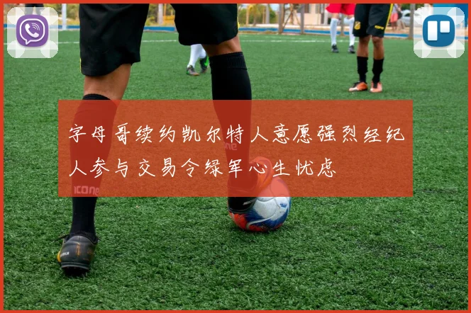字母哥续约凯尔特人意愿强烈经纪人参与交易令绿军心生忧虑