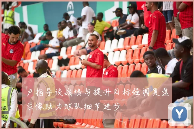 卢指导谈战绩与提升目标强调复盘录像助力球队细节进步