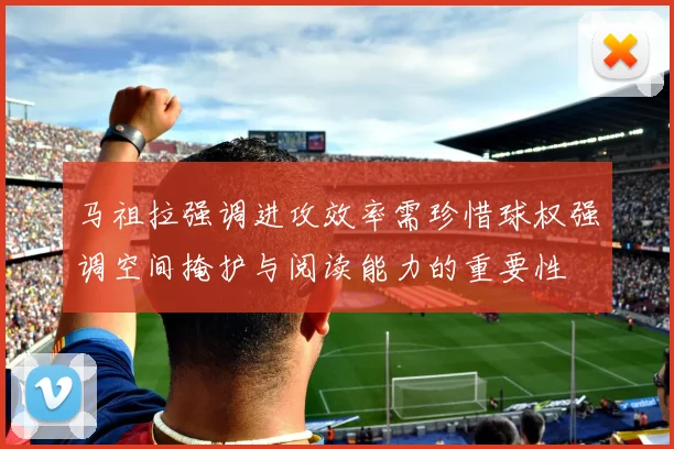马祖拉强调进攻效率需珍惜球权强调空间掩护与阅读能力的重要性