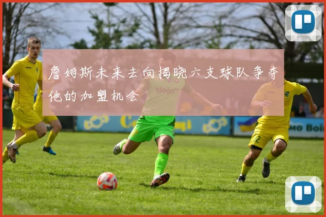 詹姆斯未来去向揭晓六支球队争夺他的加盟机会