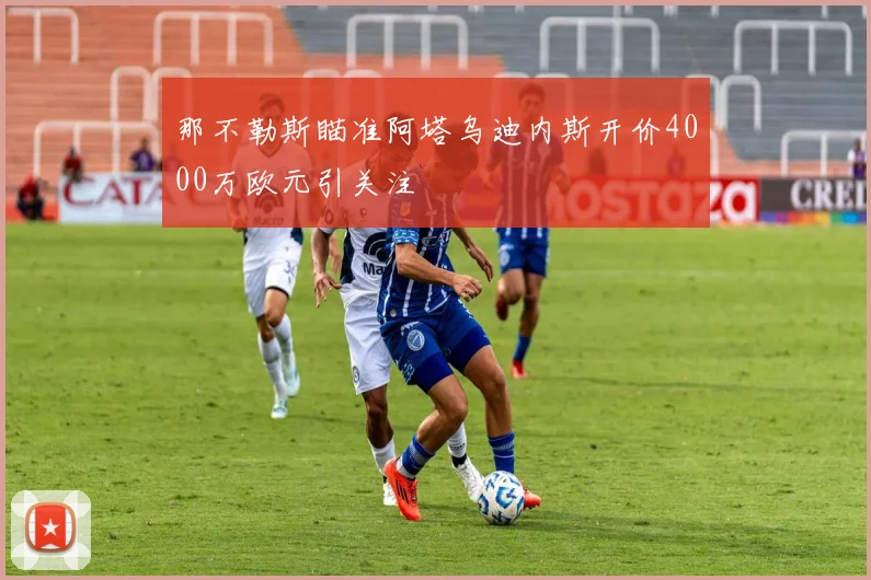 那不勒斯瞄准阿塔乌迪内斯开价4000万欧元引关注