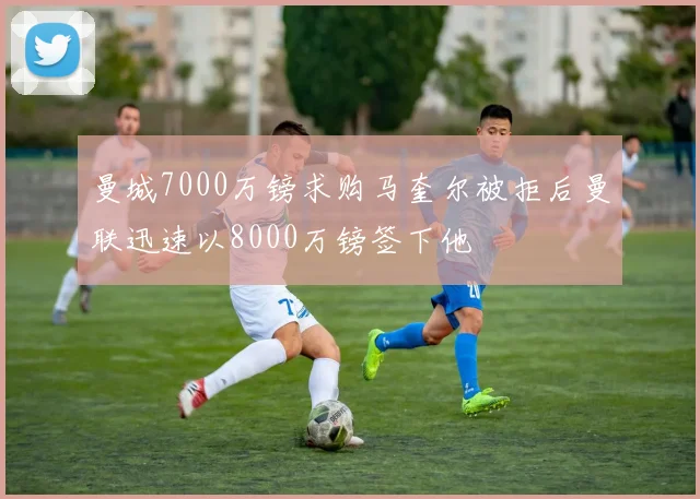 曼城7000万镑求购马奎尔被拒后曼联迅速以8000万镑签下他