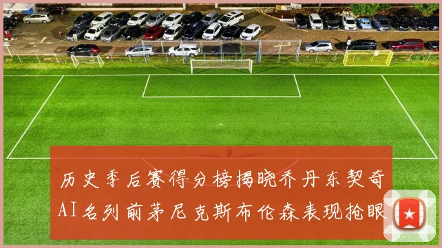 历史季后赛得分榜揭晓乔丹东契奇AI名列前茅尼克斯布伦森表现抢眼