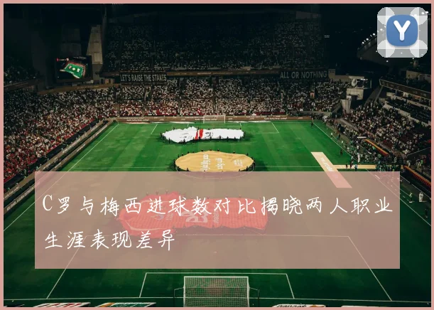 C罗与梅西进球数对比揭晓两人职业生涯表现差异