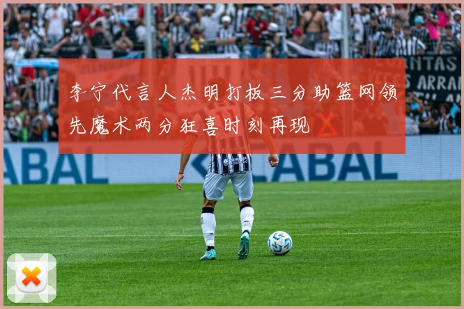 李宁代言人杰明打板三分助篮网领先魔术两分狂喜时刻再现