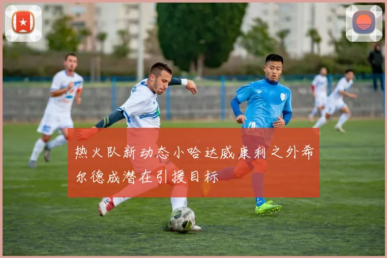 热火队新动态小哈达威康利之外希尔德成潜在引援目标
