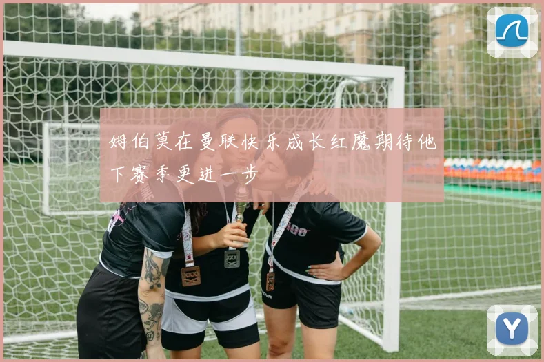 姆伯莫在曼联快乐成长红魔期待他下赛季更进一步