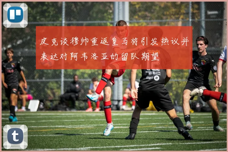 皮克谈穆帅重返皇马将引发热议并表达对阿韦洛亚的留队期望