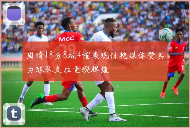 周琦18分8板4帽表现惊艳媒体赞其为球队支柱重现辉煌