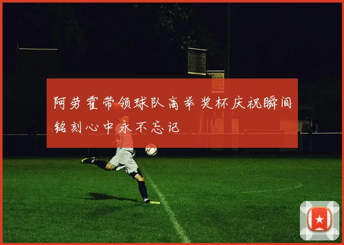 阿劳霍带领球队高举奖杯庆祝瞬间铭刻心中永不忘记