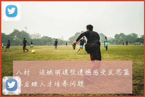 八村塁谈姚明退役遗憾感受反思篮球后继人才培养问题