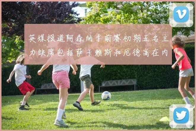 英媒报道阿森纳季前赛初期五名主力缺席包括萨卡赖斯和厄德高在内