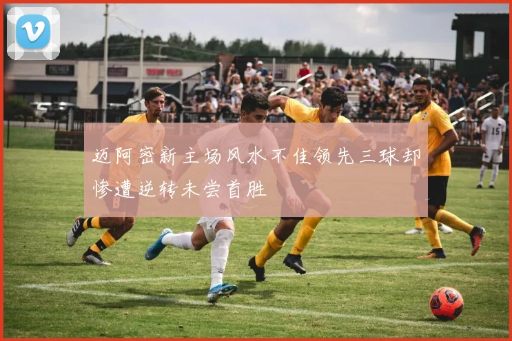 迈阿密新主场风水不佳领先三球却惨遭逆转未尝首胜