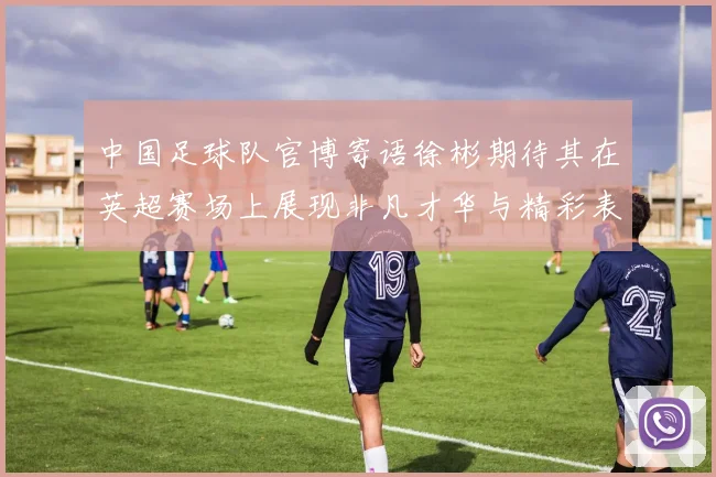 中国足球队官博寄语徐彬期待其在英超赛场上展现非凡才华与精彩表现