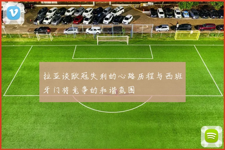 拉亚谈欧冠失利的心路历程与西班牙门将竞争的和谐氛围